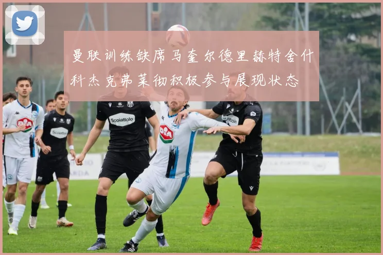 曼联训练缺席马奎尔德里赫特舍什科杰克弗莱彻积极参与展现状态
