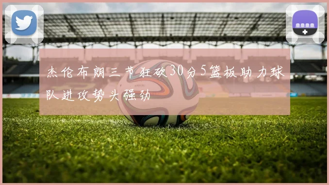 杰伦布朗三节狂砍30分5篮板助力球队进攻势头强劲
