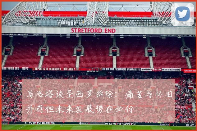 马洛塔谈圣西罗拆除：痛苦与怀旧并存但未来发展势在必行