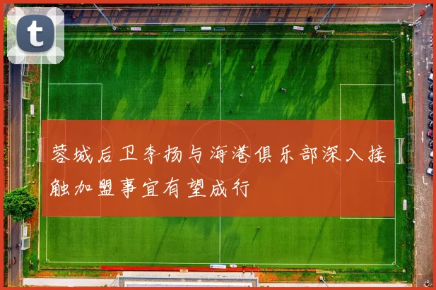 蓉城后卫李扬与海港俱乐部深入接触加盟事宜有望成行