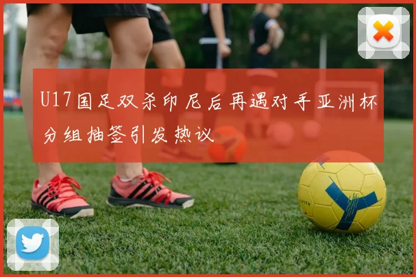 U17国足双杀印尼后再遇对手亚洲杯分组抽签引发热议