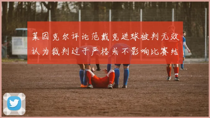 莱因克尔评论范戴克进球被判无效认为裁判过于严格或不影响比赛结果