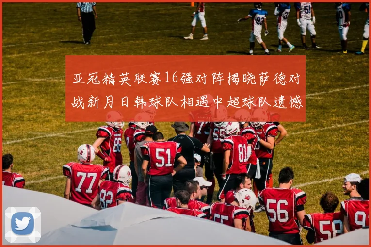 亚冠精英联赛16强对阵揭晓萨德对战新月日韩球队相遇中超球队遗憾出局