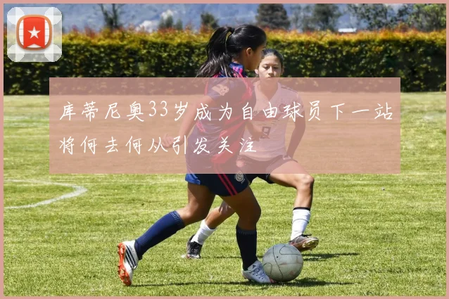 库蒂尼奥33岁成为自由球员下一站将何去何从引发关注
