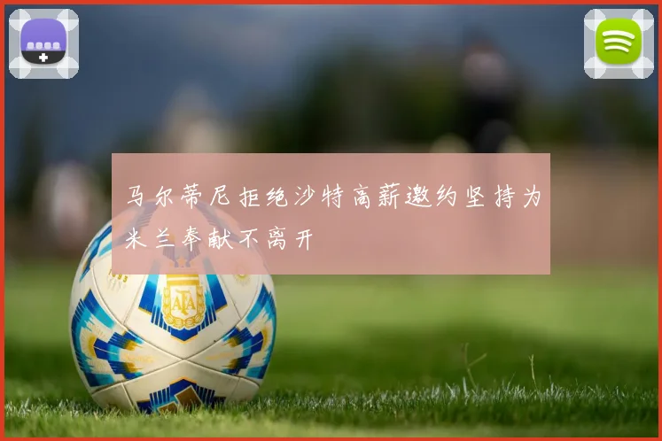 马尔蒂尼拒绝沙特高薪邀约坚持为米兰奉献不离开