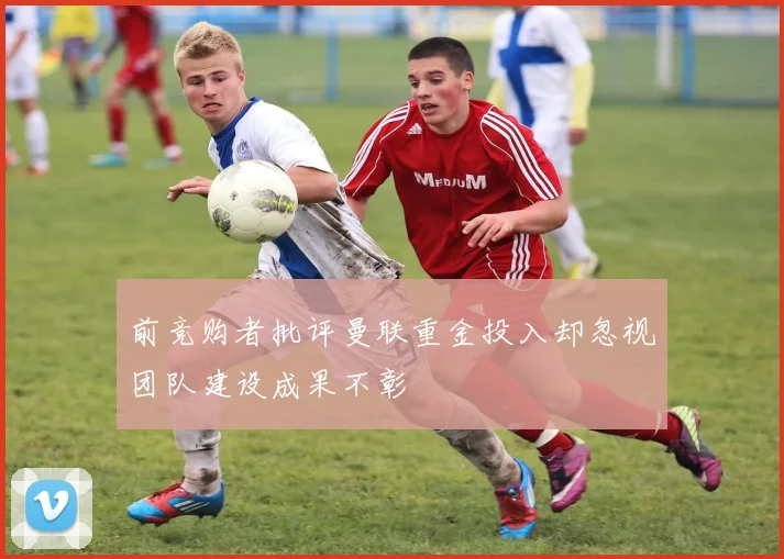 前竞购者批评曼联重金投入却忽视团队建设成果不彰