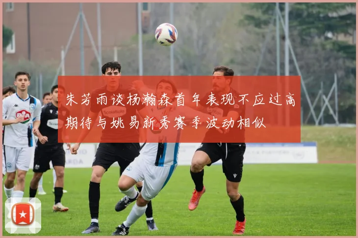 朱芳雨谈杨瀚森首年表现不应过高期待与姚易新秀赛季波动相似