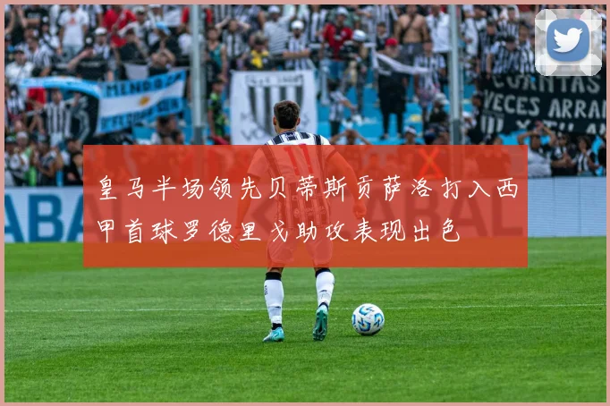 皇马半场领先贝蒂斯贡萨洛打入西甲首球罗德里戈助攻表现出色