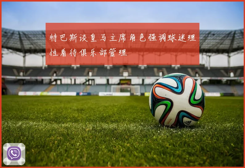 特巴斯谈皇马主席角色强调球迷理性看待俱乐部管理