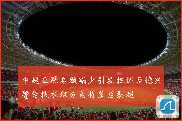 中超亚冠名额减少引发担忧马德兴警告技术积分或将落后泰超