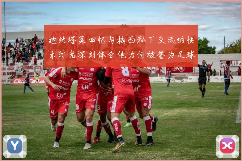 迪纳塔莱回忆与梅西私下交流的快乐时光深刻体会他为何被誉为足球历史最佳