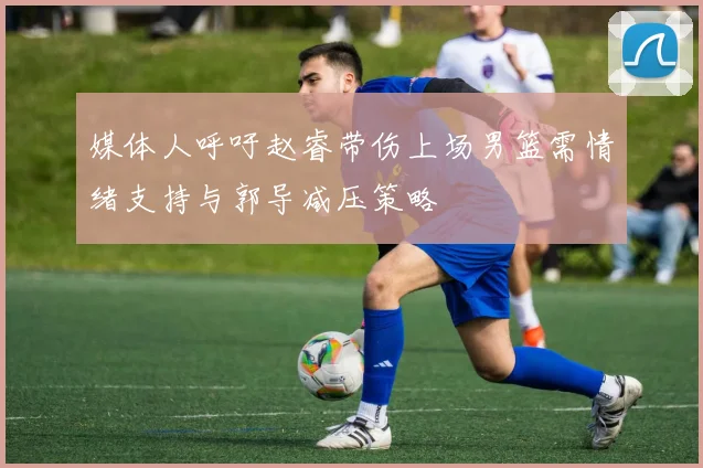 媒体人呼吁赵睿带伤上场男篮需情绪支持与郭导减压策略