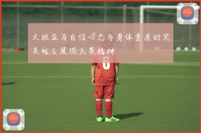 文班亚马自信心态与身体素质的完美结合展现无畏精神