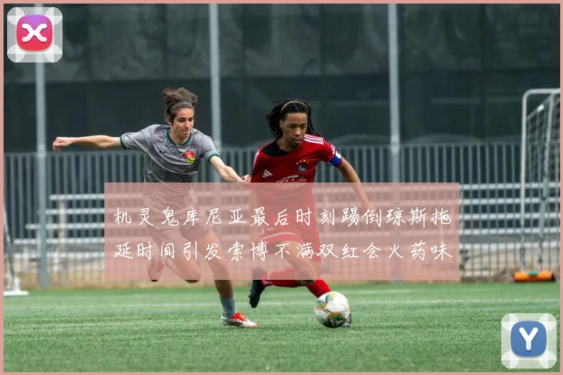 机灵鬼库尼亚最后时刻踢倒琼斯拖延时间引发索博不满双红会火药味十足