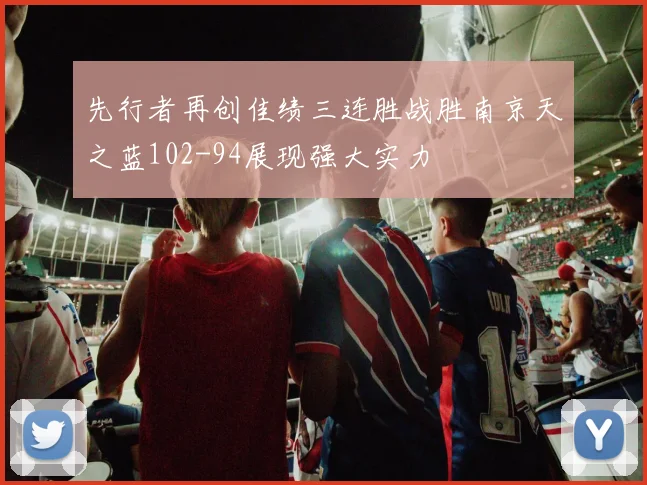 先行者再创佳绩三连胜战胜南京天之蓝102-94展现强大实力