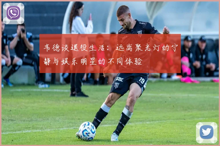韦德谈退役生活：远离聚光灯的宁静与娱乐明星的不同体验