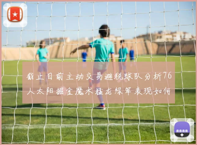截止日前主动交易避税球队分析76人太阳掘金魔术猛龙绿军表现如何
