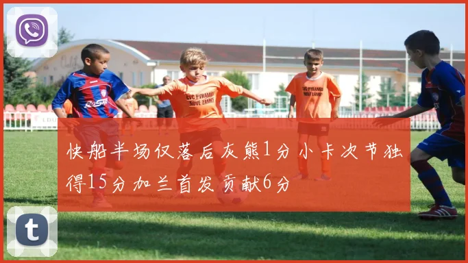快船半场仅落后灰熊1分小卡次节独得15分加兰首发贡献6分